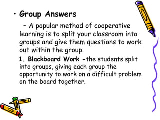 • Group Answers
  - A popular method of cooperative
 learning is to split your classroom into
 groups and give them questions to work
 out within the group.
 1. Blackboard Work -the students split
 into groups, giving each group the
 opportunity to work on a difficult problem on
 the board together.
 