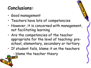 Conclusions:
• Good management
• Teachers have lots of competencies
• However, it is concerned with management,
  not facilitating learning
• Are the competencies of the teacher
  appropriate for the level of teaching: pre-
  school, elementary, secondary or tertiary.
• If student fails, blame it on the teachers
   - blame the teacher theory
 