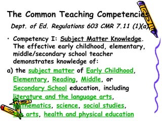 The Common Teaching Competencies
 Dept. of Ed. Regulations 603 CMR 7.11 (1)(a).

• Competency I: Subject Matter Knowledge.
  The effective early childhood, elementary,
  middle/secondary school teacher
  demonstrates knowledge of:
a) the subject matter of Early Childhood,
  Elementary, Reading, Middle, or
  Secondary School education, including
  literature and the language arts,
  mathematics, science, social studies,
 