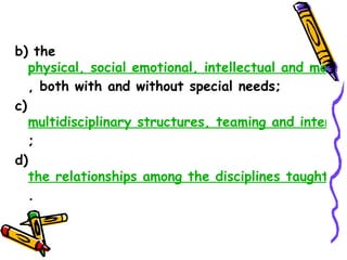 b) the
  physical, social emotional, intellectual and moral d
  , both with and without special needs;
c)
     multidisciplinary structures, teaming and interdisc
     ;
d)
     the relationships among the disciplines taught in
     .
 