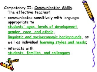 Competency II: Communication Skills.
  The effective teacher:
a)communicates sensitively with language
  appropriate to
  students' ages, levels of development,
  gender, race, and ethnic,
  linguistic and socioeconomic backgrounds, as
  well as individual learning styles and needs;
b)interacts with
  students, families, and colleagues.
 
