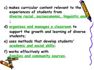 c) makes curricular content relevant to the
   experiences of students from
   diverse racial, socioeconomic, linguistic and cultura
   ;
d) organizes and manages a classroom to support
   the growth and learning of diverse students;
e) uses methods that develop students'
   academic and social skills;
f) works effectively with
   families and community sources.
 