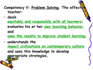 Competency V: Problem Solving. The effective
  teacher:
a)deals equitably and responsibly with all
  learners;
  evaluates his or her own teaching behavior,
  and uses the results to improve student
  learning.
b)understands the impact civilizations on
  contemporary culture and uses this
  knowledge to develop appropriate strategies.
 