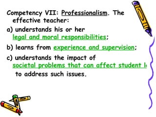 Competency VII: Professionalism. The
  effective teacher:
a) understands his or her legal and moral
  responsibilities;
b) learns from experience and supervision;
c) understands the impact of societal
  problems that can affect student learning
  negatively and uses appropriate strategies
  to address such issues.
 