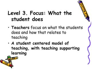 Level 3. Focus: What the
 student does
• Teachers focus on what the students
  does and how that relates to teaching
• A student centered model of
  teaching, with teaching supporting
  learning
 