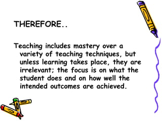 THEREFORE..


Teaching includes mastery over a
 variety of teaching techniques, but
 unless learning takes place, they are
 irrelevant; the focus is on what the
 student does and on how well the
 intended outcomes are achieved.
 