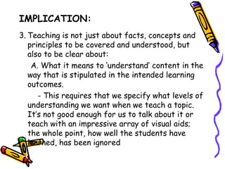 IMPLICATION:
1. Teaching is not just about facts, concepts and
   principles to be covered and understood, but also to
   be clear about:
   A. What it means to ‘understand’ content in the
  way that is stipulated in the intended learning
  outcomes.
     - This requires that we specify what levels of
  understanding we want when we teach a topic. It’s
  not good enough for us to talk about it or teach
  with an impressive array of visual aids; the whole
  point, how well the students have learned, has been
  ignored
 
