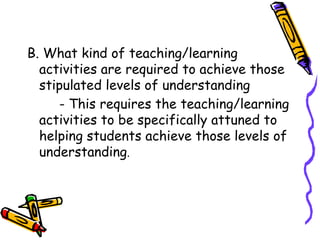 B. What kind of teaching/learning
  activities are required to achieve those
  stipulated levels of understanding
    - This requires the teaching/learning
 activities to be specifically attuned to
 helping students achieve those levels of
 understanding.
 