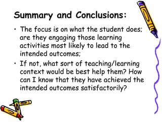 Summary and Conclusions:
• The focus is on what the student does;
  are they engaging those learning
  activities most likely to lead to the
  intended outcomes;
• If not, what sort of teaching/learning
  context would be best help them? How
  can I know that they have achieved the
  intended outcomes satisfactorily?
 