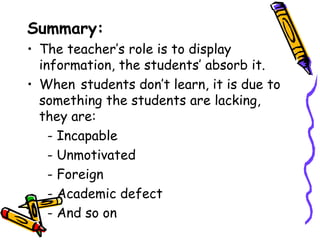 Summary:
• The teacher’s role is to display
  information, the students’ absorb it.
• When students don’t learn, it is due to
  something the students are lacking,
  they are:
    - Incapable
    - Unmotivated
    - Foreign
    - Academic defect
• - And so on
 