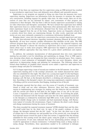 homework. It has been our experience that live supervision using an OM protocol has resulted
in more productive supervisory focus and ultimately more efﬁcient and successful sessions.
     Supervisees in our program are required to bring raw data from the measures into every
supervisory meeting. Supervisors use information from the measures to structure the supervi-
sory conversation, including requests for speciﬁc video data. In other words, there are no dis-
cussion of cases that are not informed by clients’ own assessments of their progress and
connection to their therapist. This has been a shift for faculty supervisors accustomed to relying
on video observation and therapists’ assessments. We have noticed that supervisees have shifted
their supervision focus in a similar fashion. Supervisees often spontaneously offer their views of
client experiences based on the information obtained from the forms and their conversations
with clients triggered from the use of the forms. Supervisee stories are frequently colored by
a curiosity about how clients are experiencing therapy. In other words, supervisee and client
stories are now more intimately connected in a continuous information feedback loop.
     Bringing clients’ voices into the supervisory conversation has assisted supervisors and train-
ees to make data-informed decisions regarding treatment planning (Duncan & Sparks, 2010).
Speciﬁcally, all now have concrete, graphic information that identiﬁes at-risk cases. The OM
software program ﬂags cases that are not proceeding according to the expected trajectory and
prompts the therapist to discuss the situation in supervision and to have a conversation with
clients about ways to make more progress. OM supervision has helped to generate conversa-
tions about diﬀerent approaches that may better ﬁt a given client’s preferences and expecta-
tions.
     In addition, the systematic incorporation of client-generated data into every supervision
meeting has provided a tool for identifying and capitalizing on change. Prior to OM supervi-
sion, knowing when clients are changing has been somewhat an educated guess. Now, trajecto-
ries provide a visual estimation of meaningful change that can assist therapists, clients, and
supervisors in demarcating change and planning for termination. The following relates how
formal client feedback via graphed client outcome scores aided a supervisor and supervisee to
recognize change and plan for termination:
    I (J. S.) began supervising a team of second-year students in the fall semester. At our ﬁrst
    supervision meeting prior to the evening’s practicum, one student discussed her client
    who was scheduled for that night. The client was a young man (aged 25) who had begun
    therapy to gain better control of his life, particularly in the areas of organization and
    keeping a job. He had, as the therapist described it, a drinking and substance use prob-
    lem. According to the therapist’s report, the young man experienced a repetitive pattern
    of holding a job for several months, then binging, resulting in loss of the job.
    The therapist reported that her client, over the course of 3 months of treatment, con-
    tinued to drink and use other substances. However, there had been considerable
    success in implementing new strategies for making sure this behavior did not interfere
    with his current job which he had held for the longest time of any job in the past
    5 years. I requested to see a chart of his ORS and SRS scores. In reviewing the graph,
    I noticed and discussed with the therapist and team that the client appeared connected
    to the therapist as evidenced by moderately high SRS scores. I also noted that he had
    achieved reliable change early in treatment and had maintained change, with ﬂuctua-
    tions typical of everyday life circumstances. Figure 1 indicates the client’s early change
    and change maintenance during the course of treatment.
    The client exceeded the expected treatment response4 (ETR) (dashed line) and the clini-
    cal cutoﬀ (solid line) by the third visit. In spite of the graph’s evidence of client
    change, the therapist insisted that she felt ‘‘stuck.’’ In her view, the client was at risk
    of relapse due to his substance use and possible loss of his current job, even though he
    had reported success toward his goals in their last session. I suggested that the meeting
    scheduled for that evening review the client’s goals, using his graph as a backdrop for
    this conversation. If new data indicated that he was maintaining positive change, it
    would be appropriate to discuss termination. I reframed being stuck as being stuck in
    seeing change. Nevertheless, these speculations needed to be conﬁrmed in dialogue

October 2011                   JOURNAL OF MARITAL AND FAMILY THERAPY                               461
 
