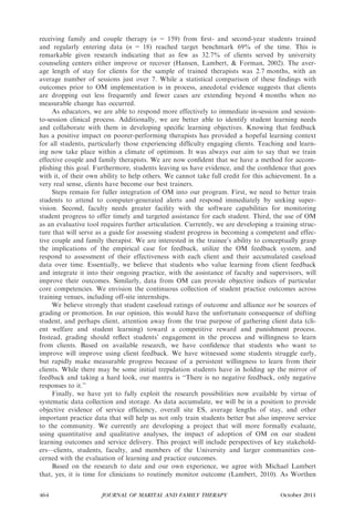 receiving family and couple therapy (n = 159) from ﬁrst- and second-year students trained
and regularly entering data (n = 18) reached target benchmark 69% of the time. This is
remarkable given research indicating that as few as 32.7% of clients served by university
counseling centers either improve or recover (Hansen, Lambert, & Forman, 2002). The aver-
age length of stay for clients for the sample of trained therapists was 2.7 months, with an
average number of sessions just over 7. While a statistical comparison of these ﬁndings with
outcomes prior to OM implementation is in process, anecdotal evidence suggests that clients
are dropping out less frequently and fewer cases are extending beyond 4 months when no
measurable change has occurred.
     As educators, we are able to respond more effectively to immediate in-session and session-
to-session clinical process. Additionally, we are better able to identify student learning needs
and collaborate with them in developing speciﬁc learning objectives. Knowing that feedback
has a positive impact on poorer-performing therapists has provided a hopeful learning context
for all students, particularly those experiencing difﬁculty engaging clients. Teaching and learn-
ing now take place within a climate of optimism. It was always our aim to say that we train
effective couple and family therapists. We are now conﬁdent that we have a method for accom-
plishing this goal. Furthermore, students leaving us have evidence, and the conﬁdence that goes
with it, of their own ability to help others. We cannot take full credit for this achievement. In a
very real sense, clients have become our best trainers.
     Steps remain for fuller integration of OM into our program. First, we need to better train
students to attend to computer-generated alerts and respond immediately by seeking super-
vision. Second, faculty needs greater facility with the software capabilities for monitoring
student progress to offer timely and targeted assistance for each student. Third, the use of OM
as an evaluative tool requires further articulation. Currently, we are developing a training struc-
ture that will serve as a guide for assessing student progress in becoming a competent and effec-
tive couple and family therapist. We are interested in the trainee’s ability to conceptually grasp
the implications of the empirical case for feedback, utilize the OM feedback system, and
respond to assessment of their effectiveness with each client and their accumulated caseload
data over time. Essentially, we believe that students who value learning from client feedback
and integrate it into their ongoing practice, with the assistance of faculty and supervisors, will
improve their outcomes. Similarly, data from OM can provide objective indices of particular
core competencies. We envision the continuous collection of student practice outcomes across
training venues, including off-site internships.
     We believe strongly that student caseload ratings of outcome and alliance not be sources of
grading or promotion. In our opinion, this would have the unfortunate consequence of shifting
student, and perhaps client, attention away from the true purpose of gathering client data (cli-
ent welfare and student learning) toward a competitive reward and punishment process.
Instead, grading should reﬂect students’ engagement in the process and willingness to learn
from clients. Based on available research, we have conﬁdence that students who want to
improve will improve using client feedback. We have witnessed some students struggle early,
but rapidly make measurable progress because of a persistent willingness to learn from their
clients. While there may be some initial trepidation students have in holding up the mirror of
feedback and taking a hard look, our mantra is ‘‘There is no negative feedback, only negative
responses to it.’’
     Finally, we have yet to fully exploit the research possibilities now available by virtue of
systematic data collection and storage. As data accumulate, we will be in a position to provide
objective evidence of service efﬁciency, overall site ES, average lengths of stay, and other
important practice data that will help us not only train students better but also improve service
to the community. We currently are developing a project that will more formally evaluate,
using quantitative and qualitative analyses, the impact of adoption of OM on our student
learning outcomes and service delivery. This project will include perspectives of key stakehold-
ers—clients, students, faculty, and members of the University and larger communities con-
cerned with the evaluation of learning and practice outcomes.
     Based on the research to date and our own experience, we agree with Michael Lambert
that, yes, it is time for clinicians to routinely monitor outcome (Lambert, 2010). As Worthen


464                   JOURNAL OF MARITAL AND FAMILY THERAPY                           October 2011
 