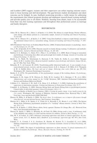 and Lambert (2007) suggest, trainees and their supervisors can utilize ongoing outcome assess-
ment to focus learning and skill development. The gap between student development and client
outcome can be bridged. In sum, feedback monitoring provides a viable means for addressing
the requirements that clinical programs develop and implement research-based training methods
and provide quality care to all clients. Students, learning from clients, learn to be accountable
from their very ﬁrst training experiences and throughout their professional careers as marriage
and family therapists.

                                               REFERENCES

Anker, M. G., Duncan, B. L., Owen, J., & Sparks, J. A. (2010). The alliance in couple therapy: Partner inﬂuence,
      early change, and alliance patterns in a naturalistic sample. Journal of Consulting and Clinical Psychology,
      78, 635–645.
Anker, M. G., Duncan, B. L., & Sparks, J. A. (2009). Using client feedback to improve couple therapy outcomes:
      A randomized clinical trial in a naturalistic setting. Journal of Consulting and Clinical Psychology, 77, 693–
      704.
APA Presidential Task Force on Evidence-Based Practice. (2006). Evidence-based practice in psychology. Ameri-
      can Psychologist, 61, 271–285.
Avis, J. M., & Sprenkle, D. H. (1990). Outcome research on family therapy training: A substantive and methodo-
      logical review. Journal of Marital and Family Therapy, 16, 241–264.
Baldwin, S. A., Berkeljon, A., Atkins, D. C., Olsen, J. A., & Neilsen, S. L. (2009). Rates of change in naturalistic
      psychotherapy: Contrasting dose–eﬀect and good-enough level models of change. Journal of Consulting and
      Clinical Psychology, 77, 203–211.
Beutler, L. E., Malik, M., Alimohamed, S., Harwood, T. M., Talebi, H., Noble, S., et al. (2004). Therapist
      eﬀects. In M. J. Lambert (Ed.), Bergin & Garﬁeld’s handbook of psychotherapy and behavior change (5th ed.,
      pp. 227–306). New York: Wiley.
Bohanske, R. T., & Franczak, M. (2010). Transforming public behavioral health care: A case example of con-
      sumer-directed services, recovery, and the common factors. In B. L. Duncan, S. D. Miller, B. E. Wampold,
      & M. A. Hubble (Eds.), The heart and soul of change: Delivering what works (2nd ed., pp. 299–322).
      Washington, DC: American Psychological Association.
Bordin, E. S. (1979). The generalizability of the psychoanalytic concept of the working alliance. Psychotherapy,
      16, 252–260.
Burlingame, G. M., Jasper, B. W., Peterson, G., Wells, M. G., Lambert, M. J., Reisinger, C. W., et al. (2001).
      Administration and scoring manual for the Y-LSQ. Stevenson, MD: American Professional Credentialing
      Services and Paciﬁcare Behavioral Health.
Callahan, J. L., Almstrom, C. M., Swift, J. K., Borja, S. E., & Heath, C. J. (2009). Exploring the contribution of
      supervisors to intervention outcomes. Training and Education in Professional Psychology, 3(2), 72–77.
Campbell, A., & Hemsley, S. (2009). Outcome Rating Scale and Session Rating Scale in psychological practice:
      Clinical utility of ultra-brief measures. Clinical Psychologist, 13(1), 1–9.
Committee on Quality of Health Care in America. (2001). Crossing the quality chasm: A new health system for the
      21st century. Washington, DC: Institute of Medicine, National Academies Press. Retrieved May 8, 2009,
      from http://www.nap.edu/books/0309072808/html/
Duncan, B., Miller, S., & Sparks, J. (2004). The heroic client: A revolutionary way to improve effectiveness through
      client-directed, outcome-informed therapy. San Francisco: Jossey-Bass.
Duncan, B. L., Miller, S. D., Sparks, J. A., Claud, D. A., Reynolds, L. R., Brown, J., et al. (2003). The Session
      Rating Scale: Preliminary psychometric properties of a ‘‘working’’ alliance measure. Journal of Brief Ther-
      apy, 3(1), 3–12.
Duncan, B., & Sparks, J. (2010). Heroic clients, heroic agencies: Partners for change (Rev. ed.). Retrieved from
      http://www.heartandsoulofchange.com.
Duncan, B., Sparks, J., Miller, S., Bohanske, R., & Claud, D. (2006). Giving youth a voice: A preliminary study
      of the reliability and validity of a brief outcome measure for children. Journal of Brief Therapy, 3, 3–12.
Ellis, M. V., & Ladany, N. (1997). Inferences concerning supervisees and clients in clinical supervision: An inte-
      grative review. In C. E. Watkins (Ed.), Handbook of psychotherapy supervision (pp. 447–507). New York:
      Wiley.
Falender, C. A., Cornish, J. A. E., Goodyear, R., Hatcher, R., Kaslow, N. J., Leventhal, G., et al. (2004).
      Deﬁning competencies in psychology supervision: A consensus statement. Journal of Clinical Psychology, 60,
      771–785.
Freitas, G. J. (2002). The impact of psychotherapy supervision on client outcome: A critical examination of 2
      decades of research. Psychotherapy: Theory, Research, Practice, Training, 39, 354–367.



October 2011                         JOURNAL OF MARITAL AND FAMILY THERAPY                                     465
 