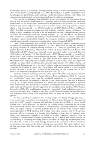 Furthermore, means of evaluating knowledge may be readily available, while methods assessing
skills present greater challenges (Leigh et al., 2007). Lichtenberg et al. (2007) claimed that tradi-
tional paper and pencil testing lacks ecological validity in evaluating practice skills. These con-
siderations present practical and conceptual challenges in evaluating competence.
     One response to addressing these difﬁculties is the incorporation of information derived
directly from the trainee’s clinical practice. Psychology educators have asserted that assessment
methods that do not involve direct observation of the person in actual situations, do not include
feedback from clients, and do not assess clinical outcomes cannot adequately evaluate a trainee’s
ability to help clients (Leigh et al., 2007; Lichtenberg et al., 2007). Kaslow, Celano, and Stanton
(2005) described a competencies-based approach in family psychology as one emphasizing ‘‘the
ability to apply knowledge and skills in the real world and [one that] uses performance outcome
as criteria for evaluating learners and training programs’’ (p. 338). The APA’s Task Force on
the Assessment of Competence has endorsed assessments that evaluate the trainee’s intervention
with clients (Kaslow et al., 2007). Similarly, the Annapolis Coalition recommended the use of
multiple data sources for assessment, including client surveys (Hoge et al., 2005).
     Family therapy educators have proposed the use of evaluative tools in supervision as one
framework for assessing competence (Nelson et al., 2007). Supervision has long been a mainstay
of quality assurance in therapist training (Falender et al., 2004) and particularly for MFTs
(Liddle, Breunlin, & Schwartz, 1988; Nichols, Nichols, & Hardy, 1990; Todd & Storm, 1997;
White & Russell, 1995). Supervision ultimately should serve client welfare (e.g., Avis & Sprenkle,
1990; Holloway & Carroll, 1996; Worthen & Lambert, 2007). However, decades of research have
produced very little regarding its actual impact on outcome (Ellis & Ladany, 1997; Freitas, 2002;
Lambert & Hawkins, 2001; Lambert & Ogles, 1997; Storm, Todd, Sprenkle, & Morgan, 2001).
One recent study, addressing methodological concerns of earlier studies, found that supervision
exerted a moderate eﬀect on outcome, accounting for approximately 16% of the outcome vari-
ance beyond that accounted for by the client’s initial severity and therapist attributes (Callahan,
Almstrom, Swift, Borja, & Heath, 2009). Nevertheless, with so few studies, it is still reasonable
to state, as Storm et al. did, that ‘‘it would not be overstating the case to assert that the ﬁeld’s
belief in the importance of supervision rests mostly on faith’’ (p. 227).
     Similarly, therapists in training are most often supervised without any objective informa-
tion about clients’ responses to the therapy (Sapyta, Reimer, & Bickman, 2005). As ‘‘support-
ive consultation,’’ supervision may be considered satisfactory by both supervisor and
supervisee, yet remain disconnected to whether or not clients improve (Worthen & Lambert,
2007, p. 4). In other words, supervision as a beneﬁt for therapist development is separated
from client beneﬁt. This disconnect has prompted recommendations for routinely incorporating
client outcome information into the supervision process (Lambert & Hawkins, 2001; Worthen
& Lambert, 2007). This would require trainees to systematically track and discuss progress of
their cases in supervision. Supervisors can then provide targeted oversight in addressing cases
not proceeding satisfactorily while supervisees learn the value of ﬂexible, informed clinical
practice.
     To date, agreed-upon guidelines for assisting couple and family therapy educators to
train a competent, accountable workforce have not been devised. Realignment of educational
curricula in MFT training programs with identiﬁed competencies is likely to take a decade
(Nelson et al., 2007). Moreover, the ﬁeld has yet to oﬀer guidance regarding the integration
of practice-based research into all aspects of clinical training, including supervision. Further-
more, the cogent critiques of training methods that do not include client outcomes appear
underrepresented in MFT literature and practice. This article discusses one MFT-accredited
program’s eﬀorts to integrate a systematic client feedback protocol into its training, super-
vision, and educational curricula in an eﬀort to develop procedures consistent with the
transition to outcome-based learning recommended by the AAMFT and address the call for
accountability in delivering measurably eﬀective treatment. We begin by describing the evolu-
tion of an OM system at our family therapy program at the University of Rhode Island and
its integration into coursework, clinical training, and supervision. We report students’ views
of their experiences with this method and conclude with discussion and future directions for
the ﬁeld.


October 2011                    JOURNAL OF MARITAL AND FAMILY THERAPY                            453
 