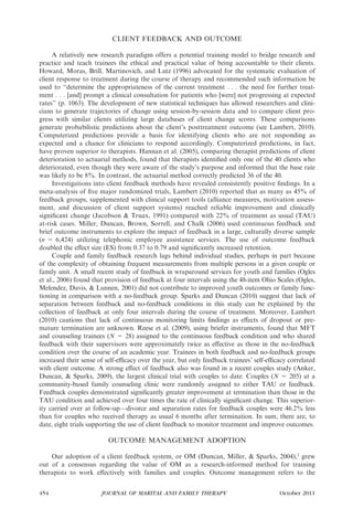 CLIENT FEEDBACK AND OUTCOME

     A relatively new research paradigm offers a potential training model to bridge research and
practice and teach trainees the ethical and practical value of being accountable to their clients.
Howard, Moras, Brill, Martinovich, and Lutz (1996) advocated for the systematic evaluation of
client response to treatment during the course of therapy and recommended such information be
used to ‘‘determine the appropriateness of the current treatment . . . the need for further treat-
ment . . . [and] prompt a clinical consultation for patients who [were] not progressing at expected
rates’’ (p. 1063). The development of new statistical techniques has allowed researchers and clini-
cians to generate trajectories of change using session-by-session data and to compare client pro-
gress with similar clients utilizing large databases of client change scores. These comparisons
generate probabilistic predictions about the client’s posttreatment outcome (see Lambert, 2010).
Computerized predictions provide a basis for identifying clients who are not responding as
expected and a chance for clinicians to respond accordingly. Computerized predictions, in fact,
have proven superior to therapists. Hannan et al. (2005), comparing therapist predictions of client
deterioration to actuarial methods, found that therapists identiﬁed only one of the 40 clients who
deteriorated, even though they were aware of the study’s purpose and informed that the base rate
was likely to be 8%. In contrast, the actuarial method correctly predicted 36 of the 40.
     Investigations into client feedback methods have revealed consistently positive ﬁndings. In a
meta-analysis of ﬁve major randomized trials, Lambert (2010) reported that as many as 45% of
feedback groups, supplemented with clinical support tools (alliance measures, motivation assess-
ment, and discussion of client support systems) reached reliable improvement and clinically
signiﬁcant change (Jacobson & Truax, 1991) compared with 22% of treatment as usual (TAU)
at-risk cases. Miller, Duncan, Brown, Sorrell, and Chalk (2006) used continuous feedback and
brief outcome instruments to explore the impact of feedback in a large, culturally diverse sample
(n = 6,424) utilizing telephonic employee assistance services. The use of outcome feedback
doubled the eﬀect size (ES) from 0.37 to 0.79 and signiﬁcantly increased retention.
     Couple and family feedback research lags behind individual studies, perhaps in part because
of the complexity of obtaining frequent measurements from multiple persons in a given couple or
family unit. A small recent study of feedback in wraparound services for youth and families (Ogles
et al., 2006) found that provision of feedback at four intervals using the 48-item Ohio Scales (Ogles,
Melendez, Davis, & Lunnen, 2001) did not contribute to improved youth outcomes or family func-
tioning in comparison with a no-feedback group. Sparks and Duncan (2010) suggest that lack of
separation between feedback and no-feedback conditions in this study can be explained by the
collection of feedback at only four intervals during the course of treatment. Moreover, Lambert
(2010) cautions that lack of continuous monitoring limits ﬁndings as eﬀects of dropout or pre-
mature termination are unknown. Reese et al. (2009), using briefer instruments, found that MFT
and counseling trainees (N = 28) assigned to the continuous feedback condition and who shared
feedback with their supervisors were approximately twice as eﬀective as those in the no-feedback
condition over the course of an academic year. Trainees in both feedback and no-feedback groups
increased their sense of self-eﬃcacy over the year, but only feedback trainees’ self-eﬃcacy correlated
with client outcome. A strong eﬀect of feedback also was found in a recent couples study (Anker,
Duncan, & Sparks, 2009), the largest clinical trial with couples to date. Couples (N = 205) at a
community-based family counseling clinic were randomly assigned to either TAU or feedback.
Feedback couples demonstrated signiﬁcantly greater improvement at termination than those in the
TAU condition and achieved over four times the rate of clinically signiﬁcant change. This superior-
ity carried over at follow-up—divorce and separation rates for feedback couples were 46.2% less
than for couples who received therapy as usual 6 months after termination. In sum, there are, to
date, eight trials supporting the use of client feedback to monitor treatment and improve outcomes.

                         OUTCOME MANAGEMENT ADOPTION

    Our adoption of a client feedback system, or OM (Duncan, Miller, & Sparks, 2004),2 grew
out of a consensus regarding the value of OM as a research-informed method for training
therapists to work eﬀectively with families and couples. Outcome management refers to the


454                    JOURNAL OF MARITAL AND FAMILY THERAPY                            October 2011
 