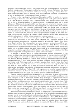 systematic collection of client feedback regarding progress and the alliance during treatment to
facilitate management of the therapy toward the best possible outcome. We believed that clients
had largely been overlooked as teachers for those in training. Instituting a formal client feed-
back system could bring clients to the front of the class, so to speak, to impart valuable lessons
in how to be of assistance to those seeking change in therapy.
     Research is clear regarding the signiﬁcance of therapist variability in relation to outcome.
Some therapists clearly are better than others in helping clients reach optimal beneﬁt (Beutler
et al., 2004; Wampold & Brown, 2005). Depending on the study, therapist eﬀects range from
6% to 9% of the overall variance of change, or about 6–9 times more than that of model
diﬀerences. Diﬀerences in therapist ability are often apparent early in the training process.
However, there is evidence that therapists performing poorly can improve when they routinely
integrate client feedback into their work. For example, Anker et al. (2009) found that 9 of 10
therapists improved their outcomes with feedback. Moreover, less-eﬀective therapists beneﬁted
more from feedback than the most eﬀective therapists. Feedback, therefore, seems to act as a
leveler. In another study, the number of below-average counselors dropped by 80% after feed-
back was implemented (Bohanske & Franczak, 2010). A feedback system, then, would give us
a ﬁeld-tested method for helping trainees with poorer outcomes improve.
     In light of current research, we also speculated that OM could serve as a vehicle for
improving the effectiveness of our clinic services. Dropouts are a signiﬁcant problem in the
delivery of mental health services, averaging at least 47% (Wierzbicki & Pekarik, 1993). More-
over, there is evidence that training clinics have more premature terminations and fewer suc-
cessful outcomes than other outpatient settings (Callahan et al., 2009). Training clinics often
provide services to ﬁnancially disadvantaged clients, making the mandate for the provision of
quality care of particular concern. Our family therapy clinic serves a predominantly low-income
outpatient population. Approximately 90% of clients meet federal poverty guidelines. Providing
the best care possible for the population we serve is particularly critical.
     In addition to enhanced service to clients and improved training, implementing an OM
system would provide students with opportunities to engage in practice-based research. MFT
research and practice historically have been disconnected, if not viewed as in opposition (Hodg-
son, Johnson, Ketring, Wampler, & Lamson, 2005). Ironically, the immediate practice environ-
ments characteristic of most MFT programs are prime locales for the integration of research
and clinical work. Without protocols for evaluative research, clinics operate ‘‘in the dark,’’ and
students absorb the message that continuous assessment of services is not important. We could
not think of a more powerful way to instill in students a sense of the ethics and utility of a
client-service system loop than through the requirement that they systematically elicit and be
informed by client feedback. Further, OM would supplement our ongoing research and client
satisfaction protocols. As data are collected at each session, pre- and posttherapy data are
available for each client, even those who drop out or do not respond to follow-up.
     Outcome management additionally appeared to be an opportunity for us to put into prac-
tice assumptions that underpin our program. Our students are expected to collaborate with
their colleagues as well as their clients. Further, they are taught to support clients’ unique
strengths and resources. We felt that teaching students to routinely ask for and respond to
client feedback would embody core values related to collaboration and a strengths focus. Addi-
tionally, our program is integrative, exposing students to many different theories and models.
We encourage students to utilize those approaches that resonate for them. We speculated that
routine client feedback could provide a safety net to ensure that a favored approach was, in
fact, working and prompt a shift to a different one when it was not. In this way, OM would
serve as a centerpiece for student integration of diverse treatment models.
     We further considered that OM would give life to our program’s commitment to diversity;
students could put into practice what they were learning about diversity in the classroom. Gov-
ernment reports have concluded that nondominant groups often face treatments that fail to
consider their unique contexts and are, therefore, ineffective (Sue & Zane, 2006). Furthermore,
training in cultural competency, particularly in a stand-alone course, may inadvertently margin-
alize diversity and reinforce blindness to privilege disparities between White, heterosexual,
middle-class mental health professionals and their diverse clientele (Levant & Silverstein, 2006).


October 2011                   JOURNAL OF MARITAL AND FAMILY THERAPY                          455
 