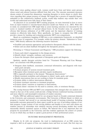 With client voices guiding clinical work, trainees could learn from and better assist persons
whose social and cultural locations diﬀered from their own. The outcome assessment measures
chosen consist of content-free dimensions, requiring therapists to invite clients to clarify their
views regarding their unique journeys of change. We hoped that a process of respectful inquiry,
embodied in this collaborative feedback system, would help students step outside their own
worlds and understand more fully those of their clients.
    As educators in an accredited MFT training program, we were interested in how to move
from an input-oriented to outcome-based education model (see Nelson et al., 2007). With this
in mind, we considered how OM might help us assess learning outcomes not measured by test
scores or standard numbers of accrued clinical hours. In the broadest sense, we grasped the
obvious link between utilization of an OM system and the important objective of training
students to eﬀectively help clients. More speciﬁcally, we began to recognize that OM could
provide a means for teaching and evaluating particular MFT core competencies.
    Based on a preliminary mapping of OM onto a core competencies framework, we identiﬁed
numerous areas of congruence. For example, within the primary domain ‘‘Admission to Treat-
ment,’’ OM directly addresses the following executive functions:
      • Establish and maintain appropriate and productive therapeutic alliances with the clients.
      • Solicit and use client feedback throughout the therapeutic process.
      Pertaining to ‘‘Clinical Assessment and Diagnosis,’’ OM procedures support the following:
      • Assess each client’s engagement in the change process.
      • Identify clients’ strengths, resilience, and resources.
      • Assess the therapist–client agreement of therapeutic goals and diagnosis.
   Similarly, speciﬁc therapist activities listed for ‘‘Treatment Planning and Case Manage-
ment’’ are consistent with OM procedures:
      • Integrate client feedback, assessment, contextual information, and diagnosis with treat-
        ment goals and plan.
      • Evaluate progress of sessions toward treatment goals.
      • Recognize when treatment goals and plan require modiﬁcation.
      OM is especially pertinent to the domain ‘‘Therapeutic Interventions’’:
      • Match treatment modalities and techniques to clients’ needs, goals, and values.
      • Modify interventions that are not working to better ﬁt treatment goals.
      • Evaluate ability to deliver interventions eﬀectively.
      • Evaluate treatment outcomes as treatment progresses.
      • Evaluate clients’ reactions or responses to interventions.
      • Evaluate clients’ outcomes for the need to continue, refer, or terminate therapy.
     The overlap between OM and MFT core competencies that emerged after our analysis con-
vinced us that use of the system could provide a bridge between traditional learning assessment
and more objective and meaningful evaluations of student outcomes.
     Finally, OM had additional appeal for our program based on broader contextual elements
in the University and community environments. The University of Rhode Island, in which our
program is located, had moved to an outcome-based model of learning evaluation. Including
measurable outcomes generated by client report would be one way of providing evidence of stu-
dent progress. Larger systems of care serving children and families in our state with whom our
students interact in internships were similarly moving toward developing models that would
measurably identify treatment success or failure. We believed that it was important that our
program be accountable to the University and that students appreciate the context of systems
of care in which they are likely to spend a good portion of their professional careers.

                         OUTCOME MANAGEMENT PROTOCOL

    Despite its ﬁt with our program, the road to implementation of an OM system has
required a shift in all aspects of how our students learn and how we teach. Our ﬁrst step was

456                    JOURNAL OF MARITAL AND FAMILY THERAPY                         October 2011
 