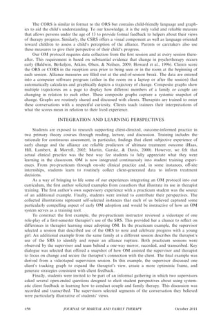 The CORS is similar in format to the ORS but contains child-friendly language and graph-
ics to aid the child’s understanding. To our knowledge, it is the only valid and reliable measure
that allows persons under the age of 13 to provide formal feedback to helpers about their views
of therapy progress. Similarly, the CSRS offers a visual component as well as language oriented
toward children to assess a child’s perception of the alliance. Parents or caretakers also use
these measures to give their perspective of their child’s progress.
     Our OM protocol requires data collection from the ﬁrst session and at every session there-
after. This requirement is based on substantial evidence that change in psychotherapy occurs
early (Baldwin, Berkeljon, Atkins, Olsen, & Neilsen, 2009; Howard et al., 1996). Clients score
the ORS or CORS in the reception area prior to being seen or in the room at the beginning of
each session. Alliance measures are ﬁlled out at the end-of-session break. The data are entered
into a computer software program (either in the room on a laptop or after the session) that
automatically calculates and graphically depicts a trajectory of change. Composite graphs show
multiple trajectories on a page to display how diﬀerent members of a family or couple are
changing in relation to each other. These composite graphs capture a systemic snapshot of
change. Graphs are routinely shared and discussed with clients. Therapists are trained to enter
these conversations with a respectful curiosity. Clients teach trainees their interpretations of
what the scores mean in relation to their lived experience.

                  INTEGRATION AND LEARNING PERSPECTIVES

      Students are exposed to research supporting client-directed, outcome-informed practice in
two primary theory courses through reading, lecture, and discussion. Training includes the
rationale for continuous assessment, in particular, ﬁndings that client subjective experience of
early change and the alliance are reliable predictors of ultimate treatment outcome (Haas,
Hill, Lambert, & Morrell, 2002; Martin, Garske, & Davis, 2000). However, we felt that
actual clinical practice was the best way for students to fully appreciate what they were
learning in the classroom. OM is now integrated continuously into student training experi-
ences. From pre-practicum through on-site clinical practice and, in some instances, oﬀ-site
internships, students learn to routinely collect client-generated data to inform treatment
decisions.
      As a way of bringing to life some of our experiences integrating an OM protocol into our
curriculum, the ﬁrst author solicited examples from coauthors that illustrate its use in therapist
training. The ﬁrst author’s own supervisory experience with a practicum student was the source
of an additional example. Finally, students were invited to contribute their perspectives. The
collected illustrations represent self-selected instances that each of us believed captured some
particularly compelling aspect of early OM adoption and would be instructive of how an OM
system serves as a training tool.
      To construct the ﬁrst example, the pre-practicum instructor reviewed a videotape of one
role-play of a ﬁrst-semester therapist’s use of the SRS. This provided her a chance to reﬂect on
differences in therapist learning since adopting OM. In the practicum example, the supervisor
selected a session that described use of the ORS to note and celebrate progress with a young
girl. An additional example from the same family at a different session describes the therapist’s
use of the SRS to identify and repair an alliance rupture. Both practicum sessions were
observed by the supervisor and team behind a one-way mirror, recorded, and transcribed. Key
dialogue was selected that offered a snapshot of how OM assisted the supervisor and therapist
to focus on change and secure the therapist’s connection with the client. The ﬁnal example was
derived from a videotaped supervision session. In this example, the supervisor discussed one
client’s tracking graph to expand the therapist’s view, create a more optimistic frame, and
generate strategies consistent with client feedback.
      Finally, students were invited to be part of an informal gathering in which two supervisors
asked several open-ended questions designed to elicit student perspectives about using system-
atic client feedback in learning how to conduct couple and family therapy. This discussion was
recorded and transcribed. The supervisors selected segments of the conversation they believed
were particularly illustrative of students’ views.


458                   JOURNAL OF MARITAL AND FAMILY THERAPY                          October 2011
 