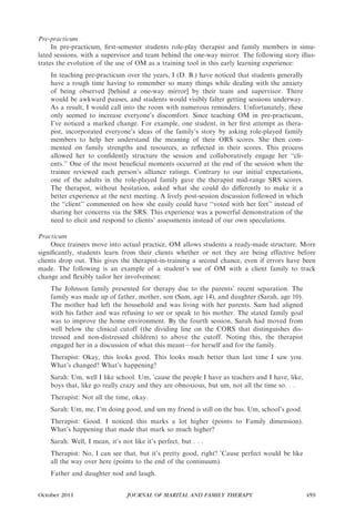Pre-practicum
     In pre-practicum, ﬁrst-semester students role-play therapist and family members in simu-
lated sessions, with a supervisor and team behind the one-way mirror. The following story illus-
trates the evolution of the use of OM as a training tool in this early learning experience:
    In teaching pre-practicum over the years, I (D. B.) have noticed that students generally
    have a rough time having to remember so many things while dealing with the anxiety
    of being observed [behind a one-way mirror] by their team and supervisor. There
    would be awkward pauses, and students would visibly falter getting sessions underway.
    As a result, I would call into the room with numerous reminders. Unfortunately, these
    only seemed to increase everyone’s discomfort. Since teaching OM in pre-practicum,
    I’ve noticed a marked change. For example, one student, in her ﬁrst attempt as thera-
    pist, incorporated everyone’s ideas of the family’s story by asking role-played family
    members to help her understand the meaning of their ORS scores. She then com-
    mented on family strengths and resources, as reﬂected in their scores. This process
    allowed her to conﬁdently structure the session and collaboratively engage her ‘‘cli-
    ents.’’ One of the most beneﬁcial moments occurred at the end of the session when the
    trainee reviewed each person’s alliance ratings. Contrary to our initial expectations,
    one of the adults in the role-played family gave the therapist mid-range SRS scores.
    The therapist, without hesitation, asked what she could do diﬀerently to make it a
    better experience at the next meeting. A lively post-session discussion followed in which
    the ‘‘client’’ commented on how she easily could have ‘‘voted with her feet’’ instead of
    sharing her concerns via the SRS. This experience was a powerful demonstration of the
    need to elicit and respond to clients’ assessments instead of our own speculations.

Practicum
     Once trainees move into actual practice, OM allows students a ready-made structure. More
signiﬁcantly, students learn from their clients whether or not they are being effective before
clients drop out. This gives the therapist-in-training a second chance, even if errors have been
made. The following is an example of a student’s use of OM with a client family to track
change and ﬂexibly tailor her involvement:
    The Johnson family presented for therapy due to the parents’ recent separation. The
    family was made up of father, mother, son (Sam, age 14), and daughter (Sarah, age 10).
    The mother had left the household and was living with her parents. Sam had aligned
    with his father and was refusing to see or speak to his mother. The stated family goal
    was to improve the home environment. By the fourth session, Sarah had moved from
    well below the clinical cutoff (the dividing line on the CORS that distinguishes dis-
    tressed and non-distressed children) to above the cutoff. Noting this, the therapist
    engaged her in a discussion of what this meant—for herself and for the family.
    Therapist: Okay, this looks good. This looks much better than last time I saw you.
    What’s changed? What’s happening?
    Sarah: Um, well I like school. Um, ’cause the people I have as teachers and I have, like,
    boys that, like go really crazy and they are obnoxious, but um, not all the time so. . .
    Therapist: Not all the time, okay.
    Sarah: Um, me, I’m doing good, and um my friend is still on the bus. Um, school’s good.
    Therapist: Good. I noticed this marks a lot higher (points to Family dimension).
    What’s happening that made that mark so much higher?
    Sarah: Well, I mean, it’s not like it’s perfect, but . . .
    Therapist: No, I can see that, but it’s pretty good, right? ’Cause perfect would be like
    all the way over here (points to the end of the continuum).
    Father and daughter nod and laugh.


October 2011                     JOURNAL OF MARITAL AND FAMILY THERAPY                          459
 