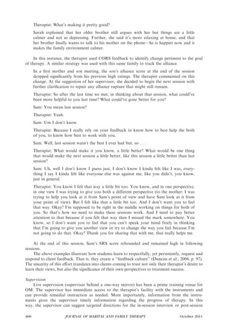 Therapist: What’s making it pretty good?
      Sarah explained that her older brother still argues with her but things are a little
      calmer and not as depressing. Further, she said it’s more relaxing at home, and that
      her brother ﬁnally wants to talk to his mother on the phone—he is happier now and it
      makes the family environment calmer.

     In this instance, the therapist used CORS feedback to identify change pertinent to the goal
of therapy. A similar strategy was used with this same family to track the alliance.
      In a ﬁrst mother and son meeting, the son’s alliance score at the end of the session
      dropped signiﬁcantly from his previous high ratings. The therapist commented on this
      change. At the suggestion of her supervisor, she decided to begin the next session with
      further clariﬁcation to repair any alliance rupture that might still remain.
      Therapist: So after the last time we met, in thinking about that session, what could’ve
      been more helpful to you last time? What could’ve gone better for you?
      Sam: You mean last session?
      Therapist: Yeah.
      Sam: Um I don’t know.
      Therapist: Because I really rely on your feedback to know how to best help the both
      of you, to know how best to work with you.
      Sam: Well, last session wasn’t the best I ever had but, so . . .
      Therapist: What would make it you know, a little better? What would be one thing
      that would make the next session a little better, like this session a little better than last
      session?
      Sam: Uh, well I don’t know I guess just, I don’t know I kinda felt like I was, every-
      thing I say I kinda felt like everyone else was against me, like you didn’t, you know,
      just in general.
      Therapist: You know I felt that way a little bit too. You know, and in one perspective,
      in one view I was trying to give you both a different perspective (to the mother: I was
      trying to help you look at it from Sam’s point of view and have Sam look at it from
      your point of view). But I felt like that a little bit too. And I don’t want you to feel
      that way. Okay? I’m supposed to be right in the middle working on things for both of
      you. So that’s how we need to make these sessions work. And I need to pay better
      attention to that because if you felt that way then I missed the mark somewhere. You
      know, so I don’t want you to feel that you can’t speak your mind freely in thinking
      that I’m going to give you another view or try to change the way you feel because I’m
      not going to do that. Okay? Thank you for sharing that with me, that really helps me.

     At the end of this session, Sam’s SRS score rebounded and remained high in following
sessions.
     The above examples illustrate how students learn to respectfully, yet persistently, request and
respond to client feedback. That is, they create a ‘‘feedback culture’’ (Duncan et al., 2004, p. 97).
The sincerity of this eﬀort translates into clients coming to trust not only their therapist’s desire to
learn their views, but also the signiﬁcance of their own perspectives to treatment success.

Supervision
    Live supervision (supervisor behind a one-way mirror) has been a prime training venue for
OM. The supervisor has immediate access to the therapist’s facility with the instruments and
can provide remedial instruction as needed. More importantly, information from the instru-
ments gives the supervisor timely information regarding the progress of therapy. In this
way, the supervisor can suggest targeted directions for the in-session interview or post-session

460                      JOURNAL OF MARITAL AND FAMILY THERAPY                            October 2011
 
