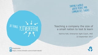 Katrina Kolt, Enterprise Agile Coach, ANZ
22 September 2017
Teaching a company the size of
a small nation to test & learn
https://www.linkedin.com/in/katrinakolt/
@agilesista
 
