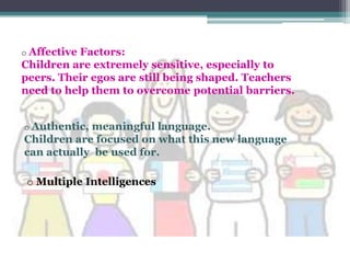 o AffectiveFactors:
Children are extremely sensitive, especially to
peers. Their egos are still being shaped. Teachers
need to help them to overcome potential barriers.


o Authentic,meaningful language.
Children are focused on what this new language
can actually be used for.

 o Multiple Intelligences
 