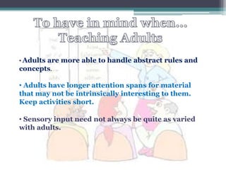 • Adults
       are more able to handle abstract rules and
concepts.

• Adults have longer attention spans for material
that may not be intrinsically interesting to them.
Keep activities short.

• Sensory input need not always be quite as varied
with adults.
 
