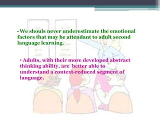 • We shouls never underestimate the emotional
factors that may be attendant to adult second
language learning.


• Adults, with their more developed abstract
thinking ability, are better able to
understand a context-reduced segment of
language.
 