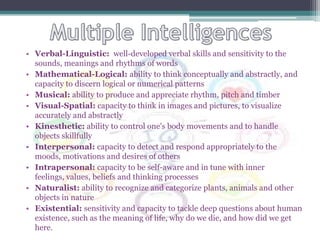• Verbal-Linguistic: well-developed verbal skills and sensitivity to the
  sounds, meanings and rhythms of words
• Mathematical-Logical: ability to think conceptually and abstractly, and
  capacity to discern logical or numerical patterns
• Musical: ability to produce and appreciate rhythm, pitch and timber
• Visual-Spatial: capacity to think in images and pictures, to visualize
  accurately and abstractly
• Kinesthetic: ability to control one's body movements and to handle
  objects skillfully
• Interpersonal: capacity to detect and respond appropriately to the
  moods, motivations and desires of others
• Intrapersonal: capacity to be self-aware and in tune with inner
  feelings, values, beliefs and thinking processes
• Naturalist: ability to recognize and categorize plants, animals and other
  objects in nature
• Existential: sensitivity and capacity to tackle deep questions about human
  existence, such as the meaning of life, why do we die, and how did we get
  here.
 