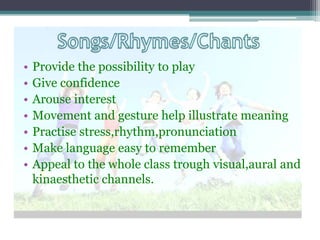 •   Provide the possibility to play
•   Give confidence
•   Arouse interest
•   Movement and gesture help illustrate meaning
•   Practise stress,rhythm,pronunciation
•   Make language easy to remember
•   Appeal to the whole class trough visual,aural and
    kinaesthetic channels.
 