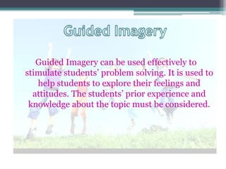 Guided Imagery can be used effectively to
stimulate students’ problem solving. It is used to
   help students to explore their feelings and
  attitudes. The students’ prior experience and
 knowledge about the topic must be considered.
 