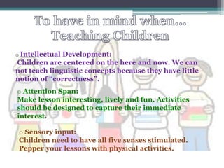 o IntellectualDevelopment:
Children are centered on the here and now. We can
not teach linguistic concepts because they have little
notion of “correctness”.
o Attention Span:
Make lesson interesting, lively and fun. Activities
should be designed to capture their immediate
interest.

 o Sensory input:
 Children need to have all five senses stimulated.
 Pepper your lessons with physical activities.
 