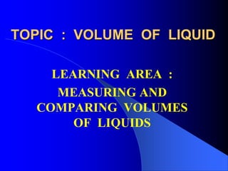 TOPIC : VOLUME OF LIQUID
LEARNING AREA :
MEASURING AND
COMPARING VOLUMES
OF LIQUIDS
 