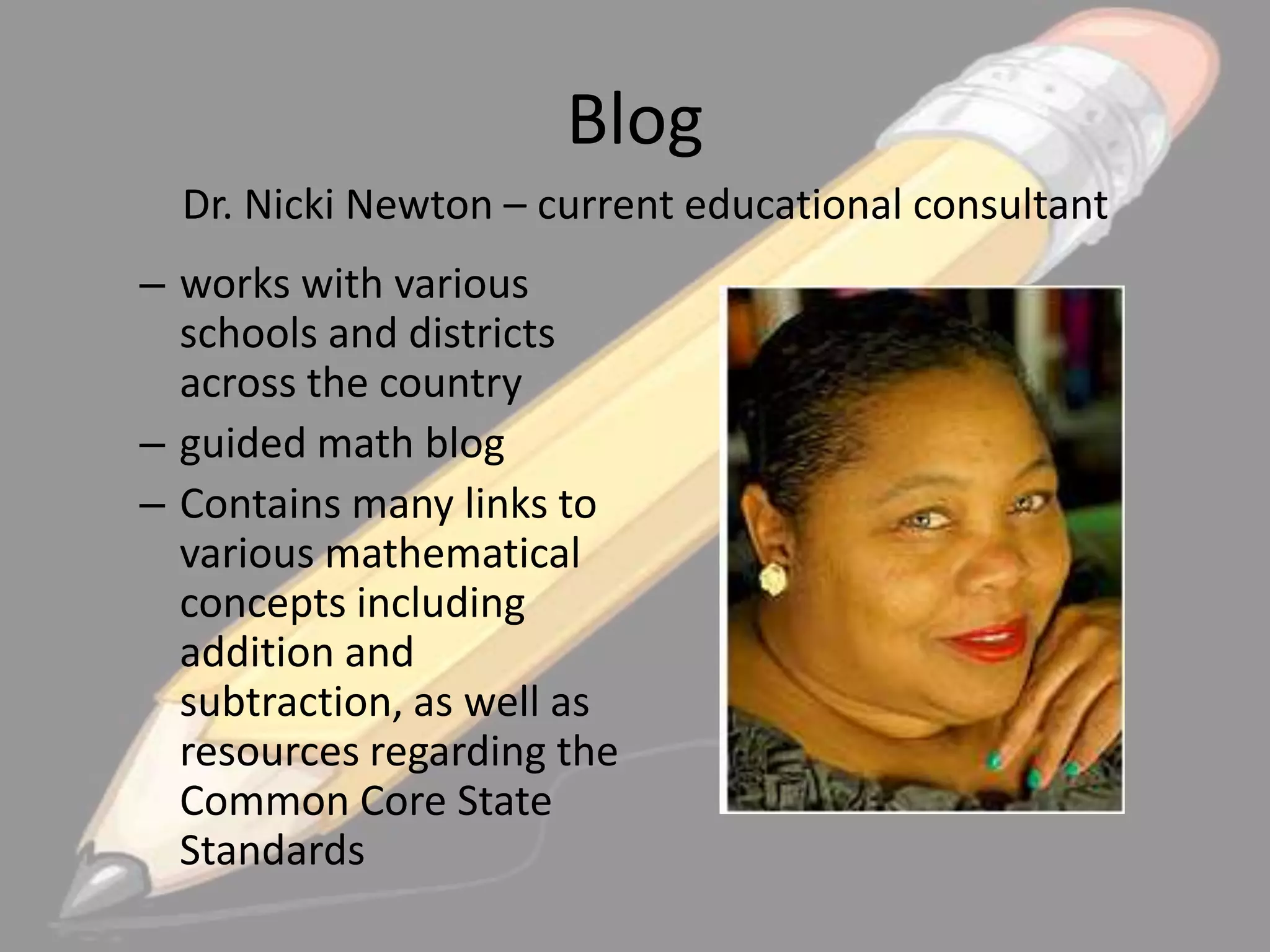 Blog
Dr. Nicki Newton – current educational consultant
– works with various
schools and districts
across the country
– guided math blog
– Contains many links to
various mathematical
concepts including
addition and
subtraction, as well as
resources regarding the
Common Core State
Standards

 