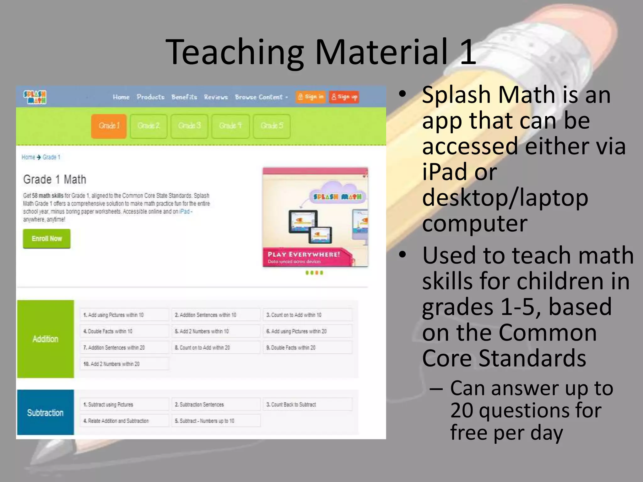 Teaching Material 1
• Splash Math is an
app that can be
accessed either via
iPad or
desktop/laptop
computer
• Used to teach math
skills for children in
grades 1-5, based
on the Common
Core Standards
– Can answer up to
20 questions for
free per day

 