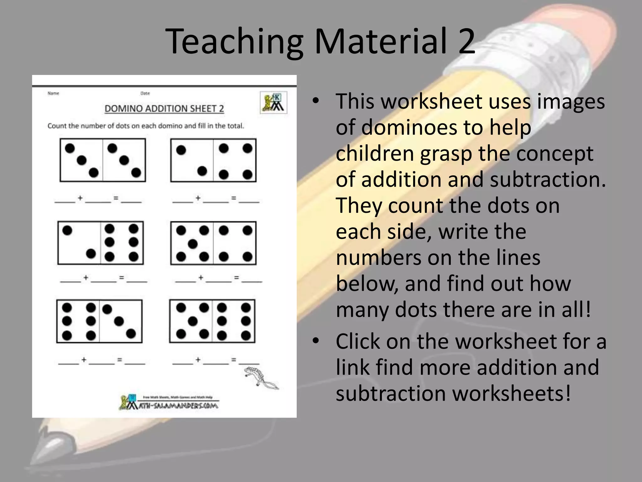 Teaching Material 2
• This worksheet uses images
of dominoes to help
children grasp the concept
of addition and subtraction.
They count the dots on
each side, write the
numbers on the lines
below, and find out how
many dots there are in all!
• Click on the worksheet for a
link find more addition and
subtraction worksheets!

 