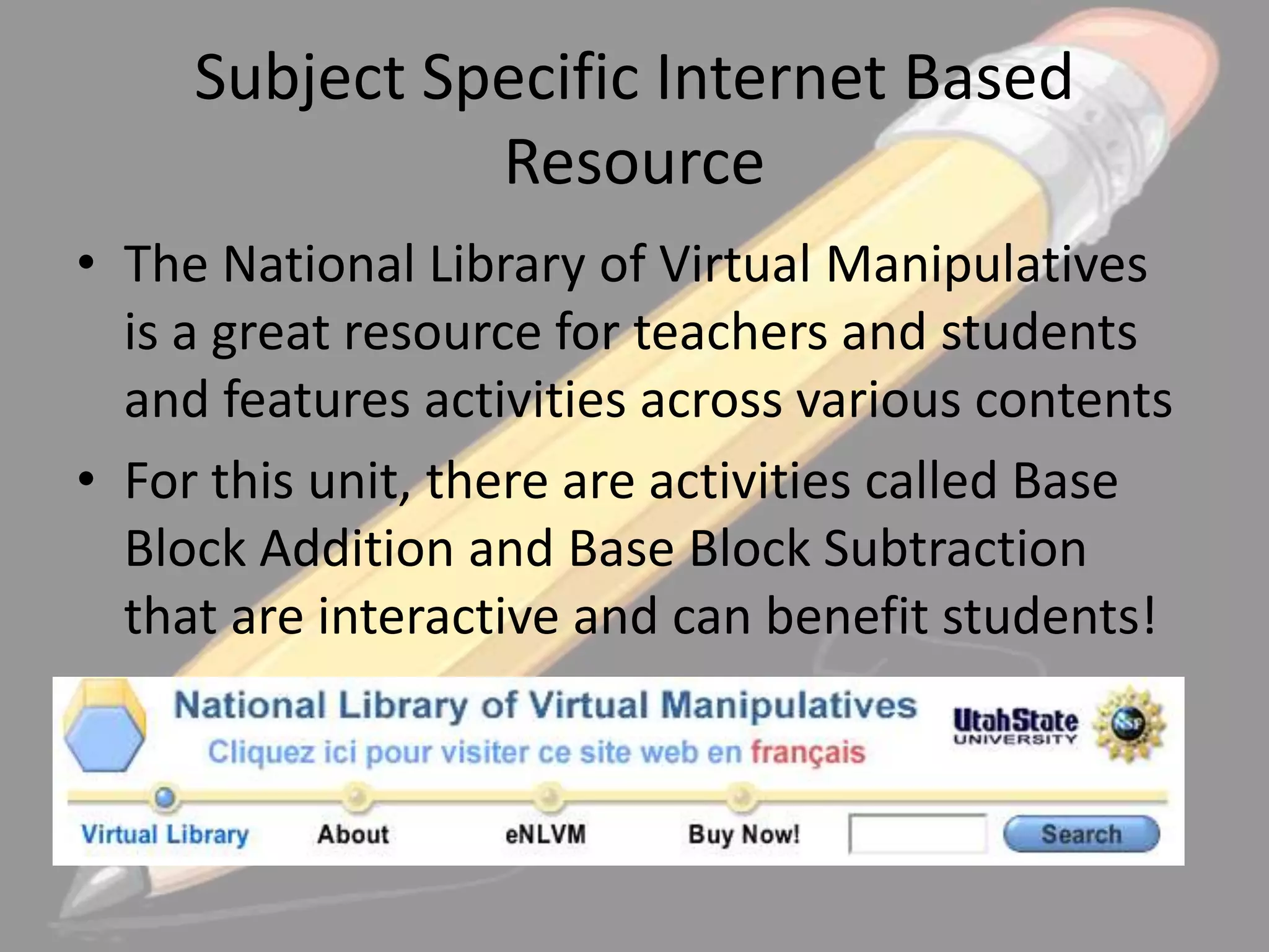 Subject Specific Internet Based
Resource
• The National Library of Virtual Manipulatives
is a great resource for teachers and students
and features activities across various contents
• For this unit, there are activities called Base
Block Addition and Base Block Subtraction
that are interactive and can benefit students!

 