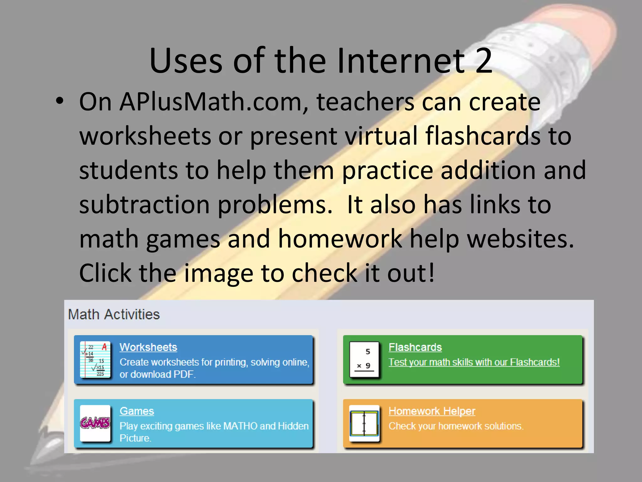 Uses of the Internet 2
• On APlusMath.com, teachers can create
worksheets or present virtual flashcards to
students to help them practice addition and
subtraction problems. It also has links to
math games and homework help websites.
Click the image to check it out!

 