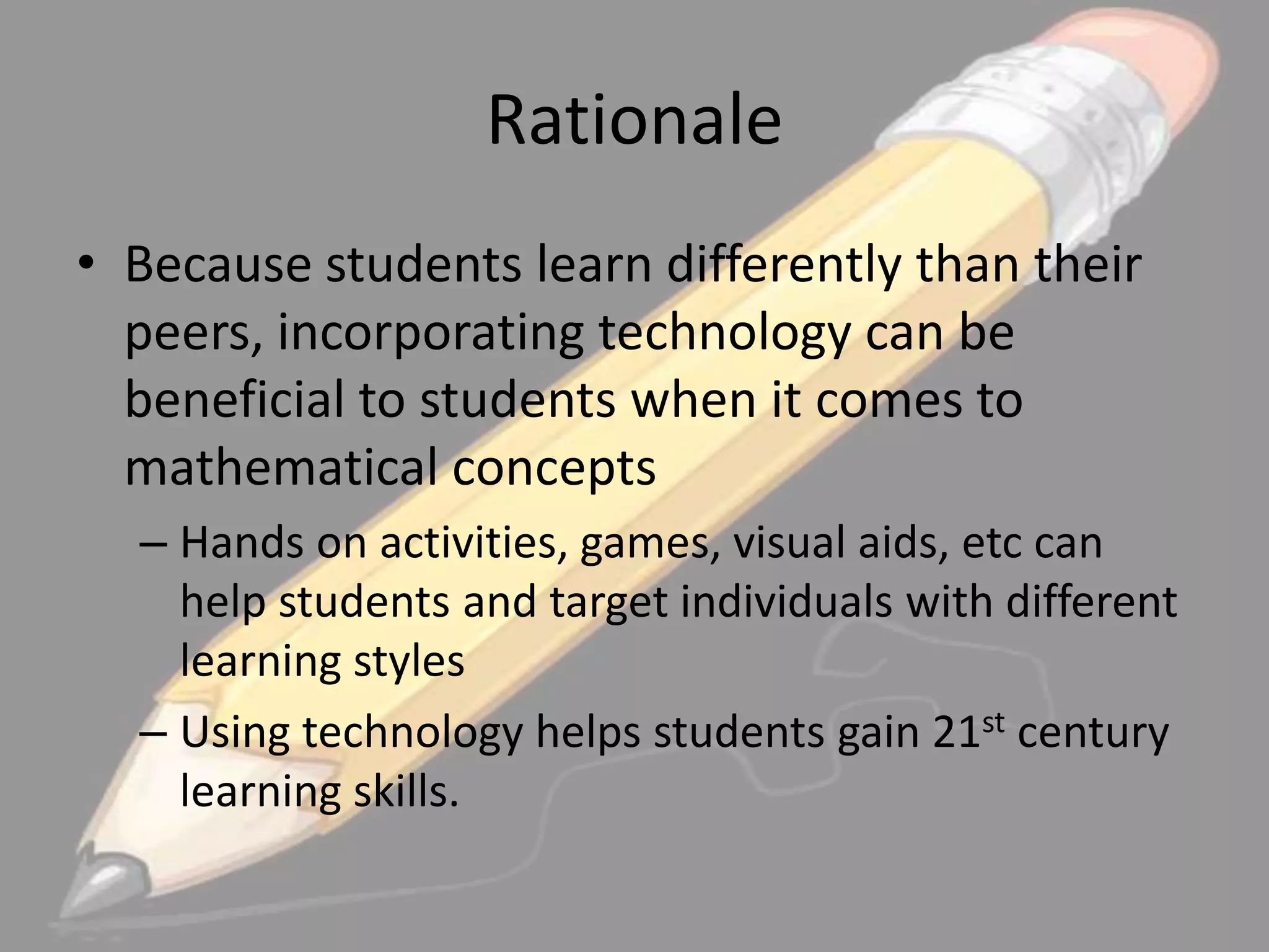 Rationale
• Because students learn differently than their
peers, incorporating technology can be
beneficial to students when it comes to
mathematical concepts
– Hands on activities, games, visual aids, etc can
help students and target individuals with different
learning styles
– Using technology helps students gain 21st century
learning skills.

 