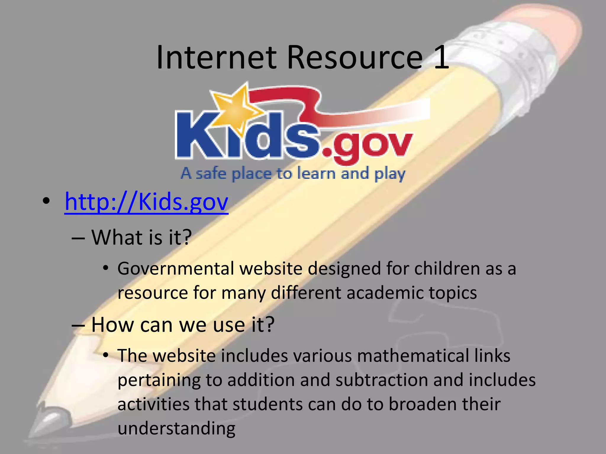 Internet Resource 1

• http://Kids.gov
– What is it?
• Governmental website designed for children as a
resource for many different academic topics

– How can we use it?
• The website includes various mathematical links
pertaining to addition and subtraction and includes
activities that students can do to broaden their
understanding

 