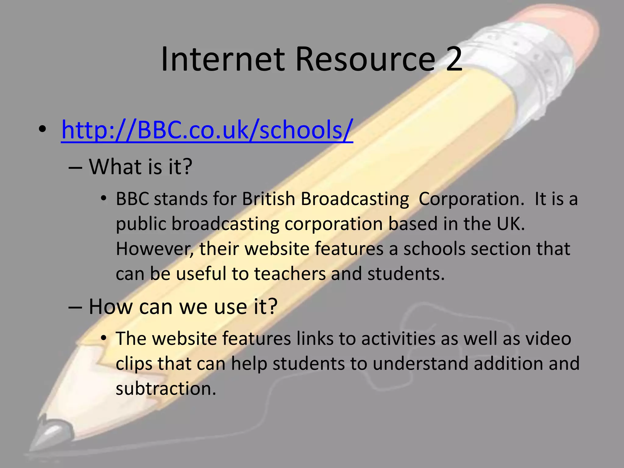 Internet Resource 2
• http://BBC.co.uk/schools/
– What is it?
• BBC stands for British Broadcasting Corporation. It is a
public broadcasting corporation based in the UK.
However, their website features a schools section that
can be useful to teachers and students.

– How can we use it?
• The website features links to activities as well as video
clips that can help students to understand addition and
subtraction.

 