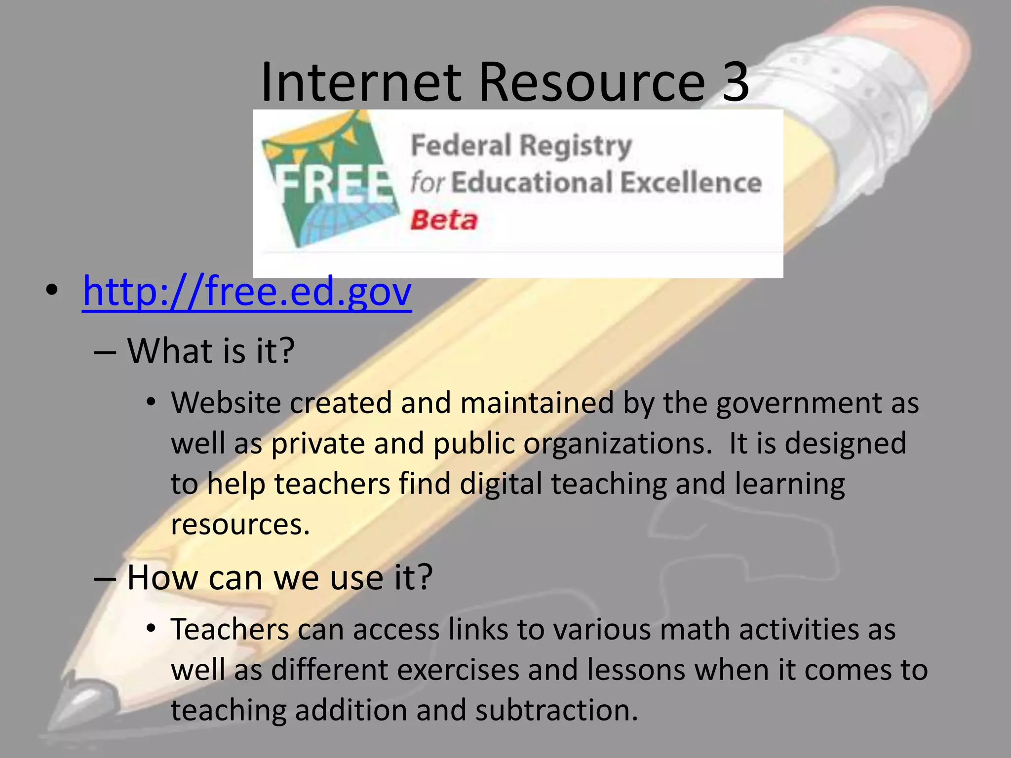 Internet Resource 3
• http://free.ed.gov
– What is it?
• Website created and maintained by the government as
well as private and public organizations. It is designed
to help teachers find digital teaching and learning
resources.

– How can we use it?
• Teachers can access links to various math activities as
well as different exercises and lessons when it comes to
teaching addition and subtraction.

 
