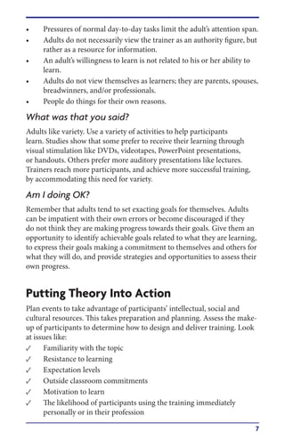7
•	 Pressures of normal day-to-day tasks limit the adult’s attention span.
•	 Adults do not necessarily view the trainer as an authority figure, but
rather as a resource for information.
•	 An adult’s willingness to learn is not related to his or her ability to
learn.
•	 Adults do not view themselves as learners; they are parents, spouses,
breadwinners, and/or professionals.
•	 People do things for their own reasons.
What was that you said?
Adults like variety. Use a variety of activities to help participants
learn. Studies show that some prefer to receive their learning through
visual stimulation like DVDs, videotapes, PowerPoint presentations,
or handouts. Others prefer more auditory presentations like lectures.
Trainers reach more participants, and achieve more successful training,
by accommodating this need for variety.
Am I doing OK?
Remember that adults tend to set exacting goals for themselves. Adults
can be impatient with their own errors or become discouraged if they
do not think they are making progress towards their goals. Give them an
opportunity to identify achievable goals related to what they are learning,
to express their goals making a commitment to themselves and others for
what they will do, and provide strategies and opportunities to assess their
own progress.
Putting Theory Into Action
Plan events to take advantage of participants’ intellectual, social and
cultural resources. This takes preparation and planning. Assess the make-
up of participants to determine how to design and deliver training. Look
at issues like:
•	 Familiarity with the topic
•	 Resistance to learning
•	 Expectation levels
•	 Outside classroom commitments
•	 Motivation to learn
•	 The likelihood of participants using the training immediately
personally or in their profession
 
