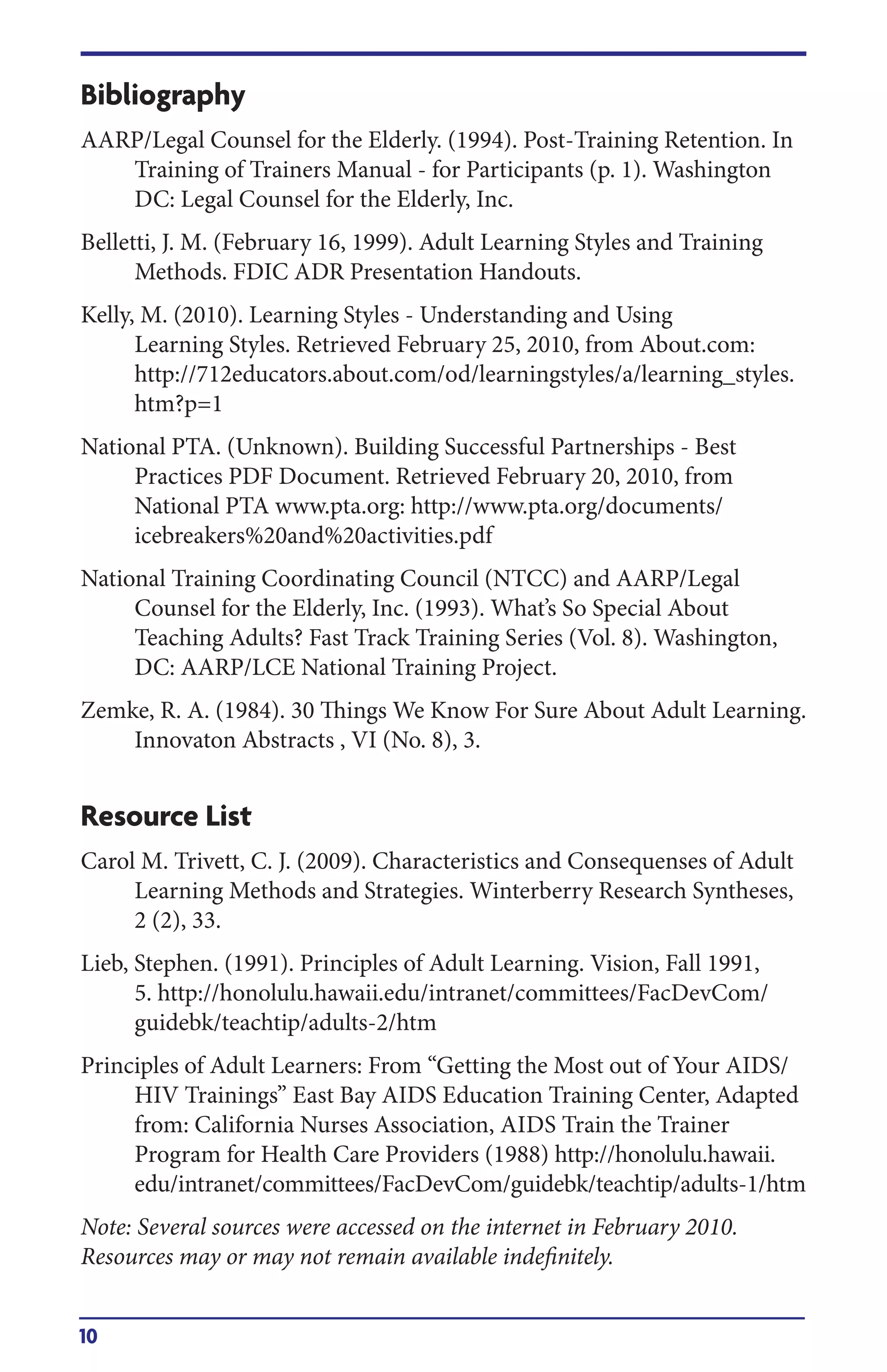 10
Bibliography
AARP/Legal Counsel for the Elderly. (1994). Post-Training Retention. In
Training of Trainers Manual - for Participants (p. 1). Washington
DC: Legal Counsel for the Elderly, Inc.
Belletti, J. M. (February 16, 1999). Adult Learning Styles and Training
Methods. FDIC ADR Presentation Handouts.
Kelly, M. (2010). Learning Styles - Understanding and Using
Learning Styles. Retrieved February 25, 2010, from About.com:
http://712educators.about.com/od/learningstyles/a/learning_styles.
htm?p=1
National PTA. (Unknown). Building Successful Partnerships - Best
Practices PDF Document. Retrieved February 20, 2010, from
National PTA www.pta.org: http://www.pta.org/documents/
icebreakers%20and%20activities.pdf
National Training Coordinating Council (NTCC) and AARP/Legal
Counsel for the Elderly, Inc. (1993). What’s So Special About
Teaching Adults? Fast Track Training Series (Vol. 8). Washington,
DC: AARP/LCE National Training Project.
Zemke, R. A. (1984). 30 Things We Know For Sure About Adult Learning.
Innovaton Abstracts , VI (No. 8), 3.
Resource List
Carol M. Trivett, C. J. (2009). Characteristics and Consequenses of Adult
Learning Methods and Strategies. Winterberry Research Syntheses,
2 (2), 33.
Lieb, Stephen. (1991). Principles of Adult Learning. Vision, Fall 1991,
5. http://honolulu.hawaii.edu/intranet/committees/FacDevCom/
guidebk/teachtip/adults-2/htm
Principles of Adult Learners: From “Getting the Most out of Your AIDS/
HIV Trainings” East Bay AIDS Education Training Center, Adapted
from: California Nurses Association, aids Train the Trainer
Program for Health Care Providers (1988) http://honolulu.hawaii.
edu/intranet/committees/FacDevCom/guidebk/teachtip/adults-1/htm
Note: Several sources were accessed on the internet in February 2010.
Resources may or may not remain available indefinitely.
 