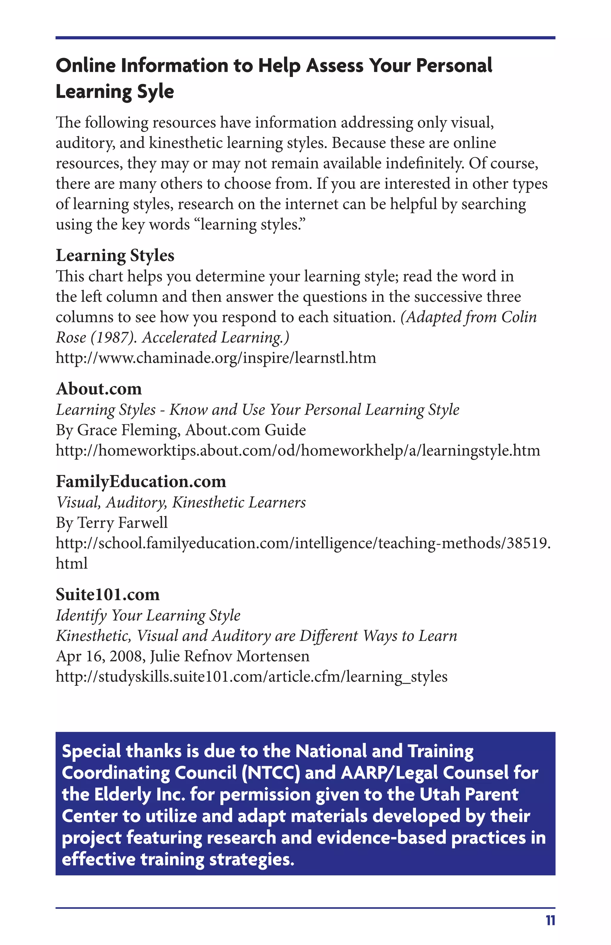 11
Online Information to Help Assess Your Personal
Learning Syle
The following resources have information addressing only visual,
auditory, and kinesthetic learning styles. Because these are online
resources, they may or may not remain available indefinitely. Of course,
there are many others to choose from. If you are interested in other types
of learning styles, research on the internet can be helpful by searching
using the key words “learning styles.”
Learning Styles
This chart helps you determine your learning style; read the word in
the left column and then answer the questions in the successive three
columns to see how you respond to each situation. (Adapted from Colin
Rose (1987). Accelerated Learning.)
http://www.chaminade.org/inspire/learnstl.htm
About.com
Learning Styles - Know and Use Your Personal Learning Style
By Grace Fleming, About.com Guide
http://homeworktips.about.com/od/homeworkhelp/a/learningstyle.htm
FamilyEducation.com
Visual, Auditory, Kinesthetic Learners
By Terry Farwell
http://school.familyeducation.com/intelligence/teaching-methods/38519.
html
Suite101.com
Identify Your Learning Style
Kinesthetic, Visual and Auditory are Different Ways to Learn
Apr 16, 2008, Julie Refnov Mortensen
http://studyskills.suite101.com/article.cfm/learning_styles
Special thanks is due to the National and Training
Coordinating Council (NTCC) and AARP/Legal Counsel for
the Elderly Inc. for permission given to the Utah Parent
Center to utilize and adapt materials developed by their
project featuring research and evidence-based practices in
effective training strategies.
 