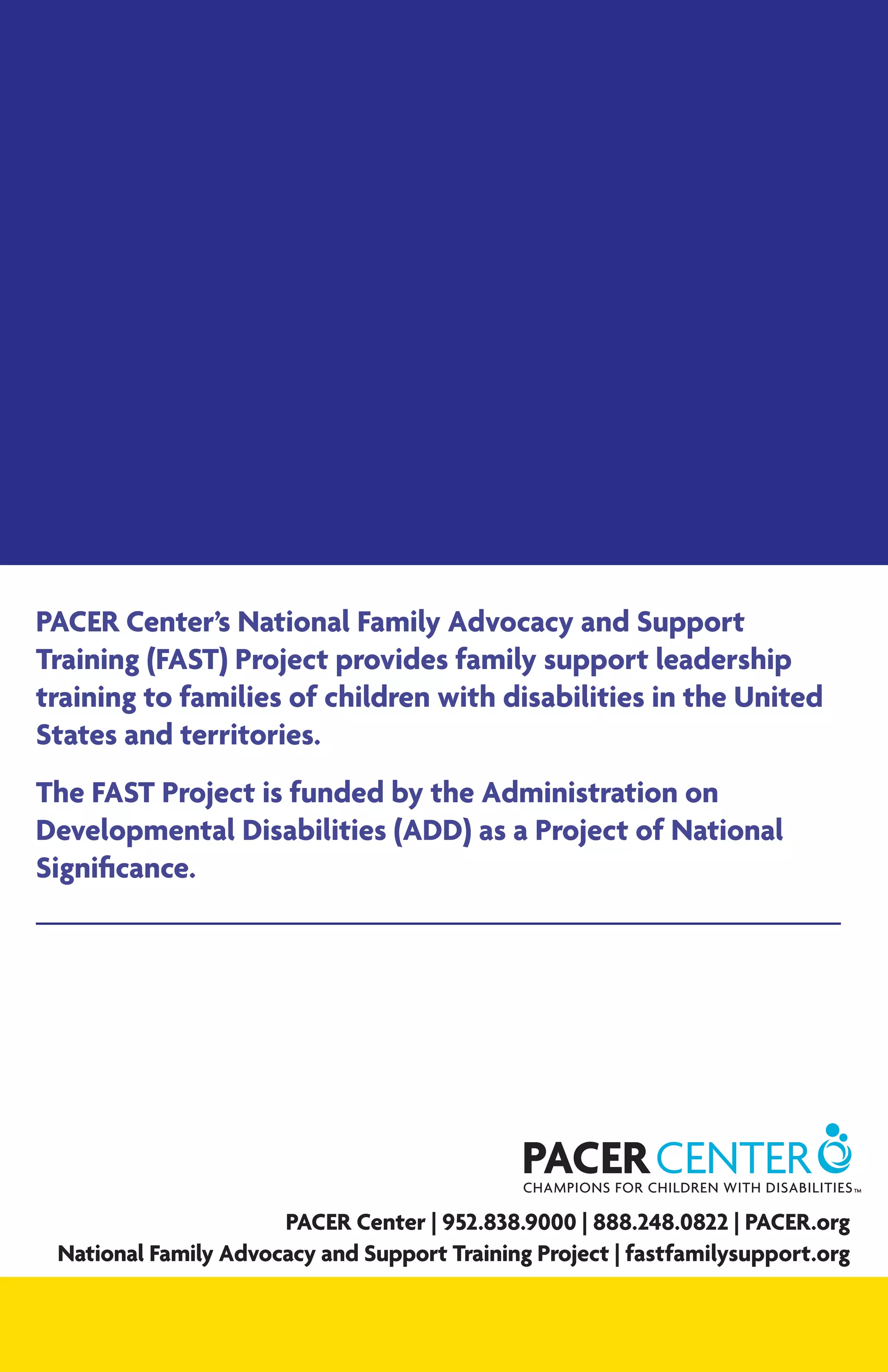 PACER Center’s National Family Advocacy and Support
Training (FAST) Project provides family support leadership
training to families of children with disabilities in the United
States and territories.
The FAST Project is funded by the Administration on
Developmental Disabilities (ADD) as a Project of National
Significance.
PACER Center | 952.838.9000 | 888.248.0822 | PACER.org
National Family Advocacy and Support Training Project | fastfamilysupport.org
 