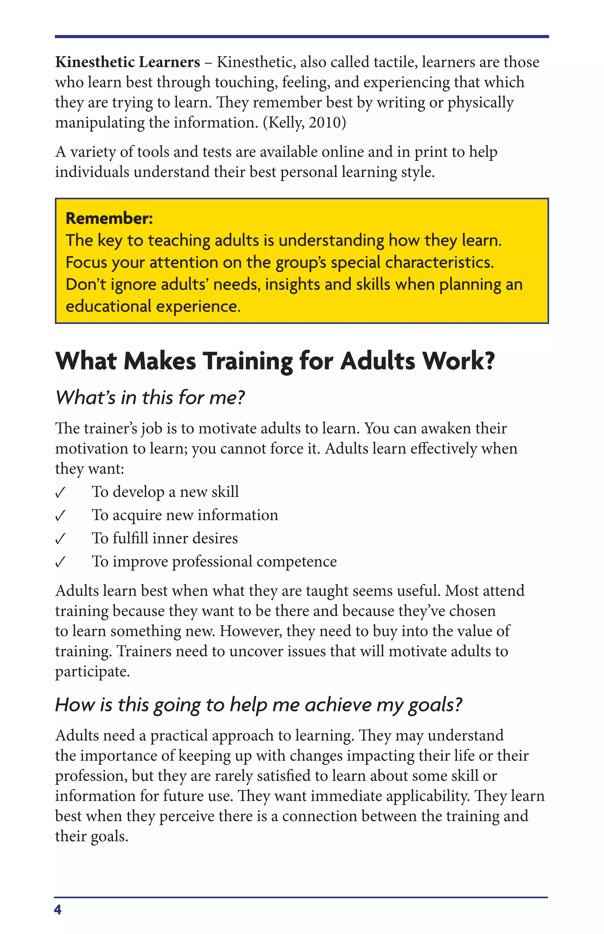 4
Kinesthetic Learners – Kinesthetic, also called tactile, learners are those
who learn best through touching, feeling, and experiencing that which
they are trying to learn. They remember best by writing or physically
manipulating the information. (Kelly, 2010)
A variety of tools and tests are available online and in print to help
individuals understand their best personal learning style.
What Makes Training for Adults Work?
What’s in this for me?
The trainer’s job is to motivate adults to learn. You can awaken their
motivation to learn; you cannot force it. Adults learn effectively when
they want:
• To develop a new skill
• To acquire new information
• To fulfill inner desires
• To improve professional competence
Adults learn best when what they are taught seems useful. Most attend
training because they want to be there and because they’ve chosen
to learn something new. However, they need to buy into the value of
training. Trainers need to uncover issues that will motivate adults to
participate.
How is this going to help me achieve my goals?
Adults need a practical approach to learning. They may understand
the importance of keeping up with changes impacting their life or their
profession, but they are rarely satisfied to learn about some skill or
information for future use. They want immediate applicability. They learn
best when they perceive there is a connection between the training and
their goals.
Remember:
The key to teaching adults is understanding how they learn.
Focus your attention on the group’s special characteristics.
Don’t ignore adults’ needs, insights and skills when planning an
educational experience.
 