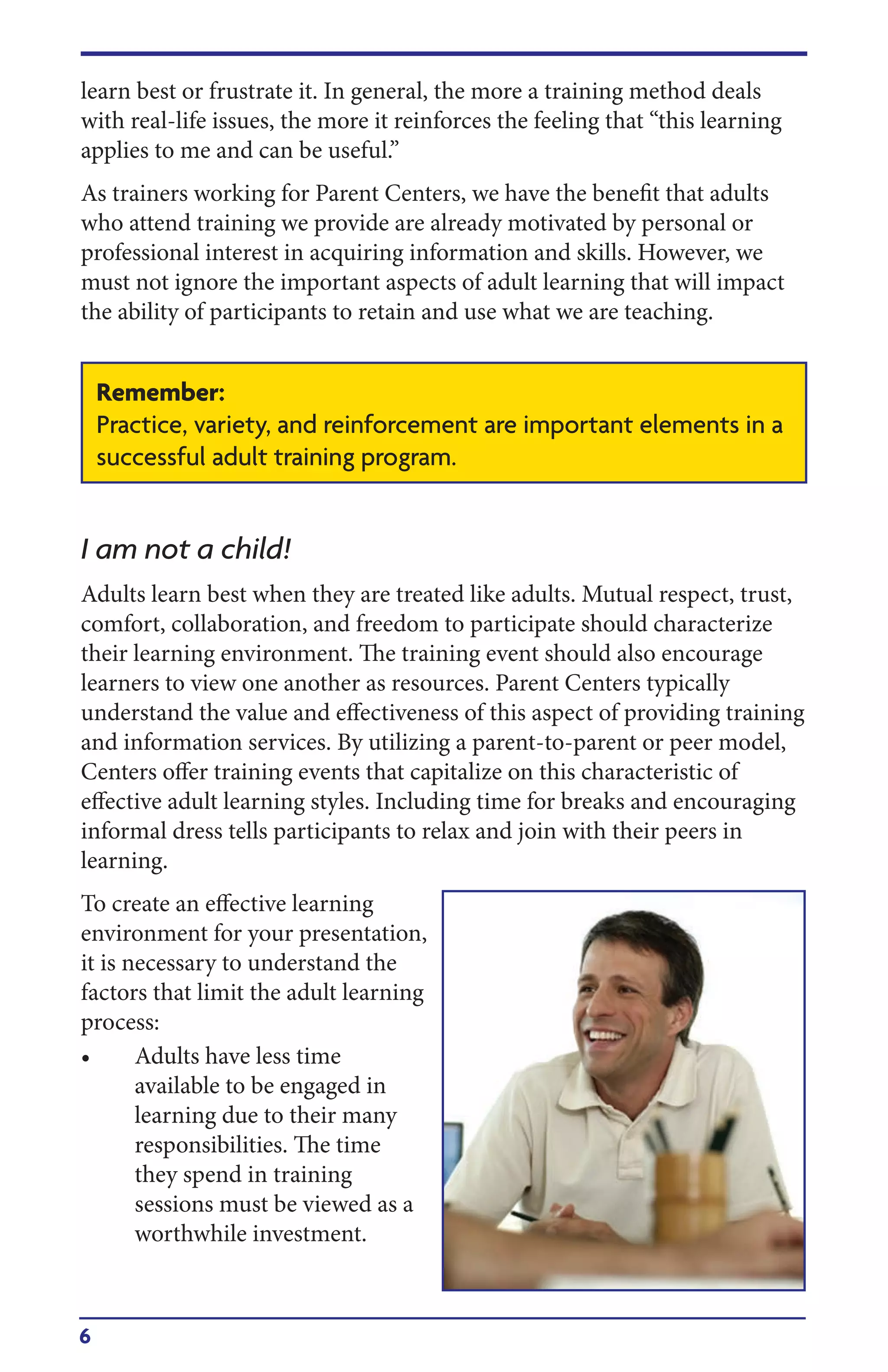 6
learn best or frustrate it. In general, the more a training method deals
with real-life issues, the more it reinforces the feeling that “this learning
applies to me and can be useful.”
As trainers working for Parent Centers, we have the benefit that adults
who attend training we provide are already motivated by personal or
professional interest in acquiring information and skills. However, we
must not ignore the important aspects of adult learning that will impact
the ability of participants to retain and use what we are teaching.
I am not a child!
Adults learn best when they are treated like adults. Mutual respect, trust,
comfort, collaboration, and freedom to participate should characterize
their learning environment. The training event should also encourage
learners to view one another as resources. Parent Centers typically
understand the value and effectiveness of this aspect of providing training
and information services. By utilizing a parent-to-parent or peer model,
Centers offer training events that capitalize on this characteristic of
effective adult learning styles. Including time for breaks and encouraging
informal dress tells participants to relax and join with their peers in
learning.
To create an effective learning
environment for your presentation,
it is necessary to understand the
factors that limit the adult learning
process:
• Adults have less time
available to be engaged in
learning due to their many
responsibilities. The time
they spend in training
sessions must be viewed as a
worthwhile investment.
Remember:
Practice, variety, and reinforcement are important elements in a
successful adult training program.
 