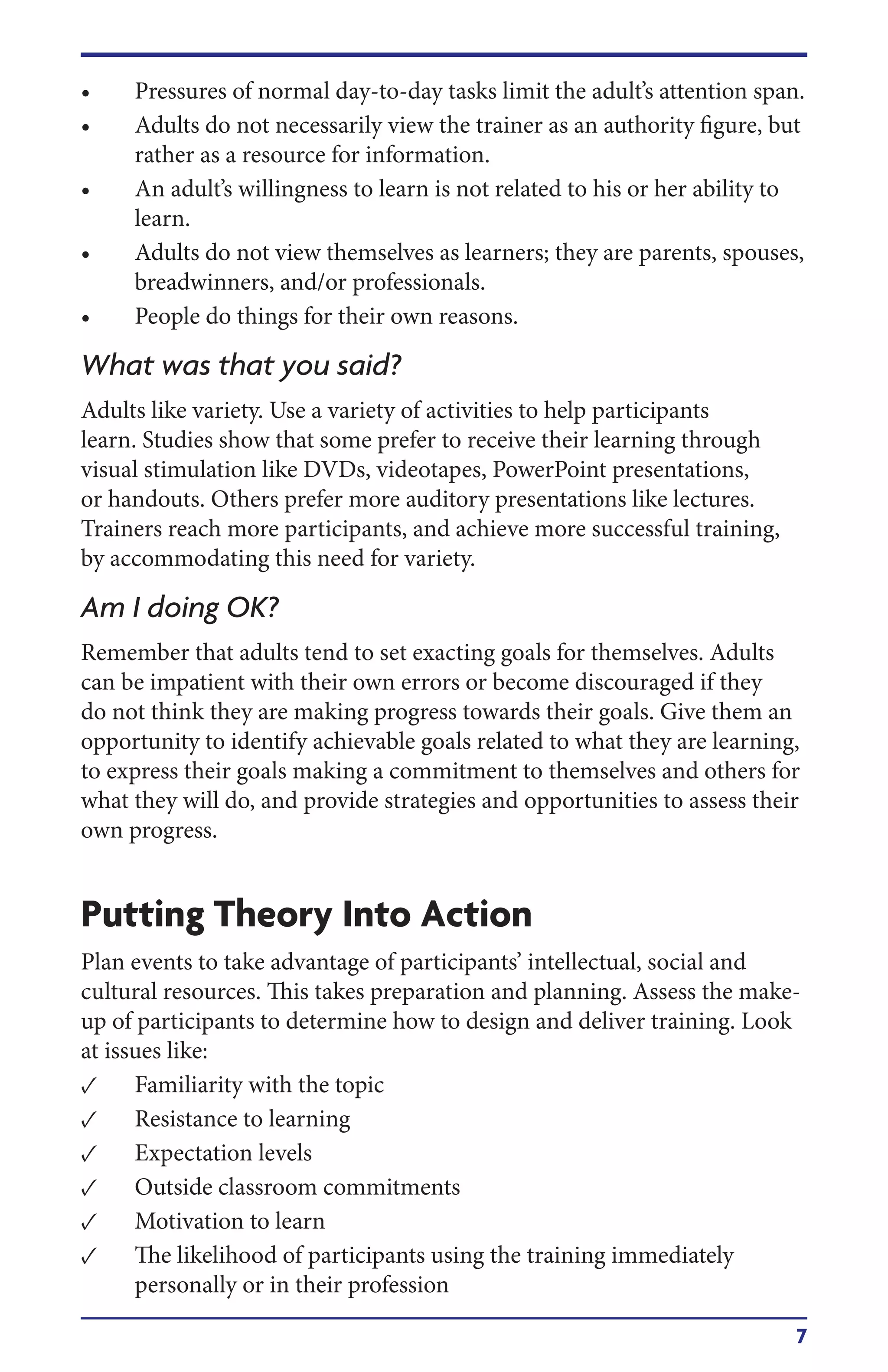 7
• Pressures of normal day-to-day tasks limit the adult’s attention span.
• Adults do not necessarily view the trainer as an authority figure, but
rather as a resource for information.
• An adult’s willingness to learn is not related to his or her ability to
learn.
• Adults do not view themselves as learners; they are parents, spouses,
breadwinners, and/or professionals.
• People do things for their own reasons.
What was that you said?
Adults like variety. Use a variety of activities to help participants
learn. Studies show that some prefer to receive their learning through
visual stimulation like DVDs, videotapes, PowerPoint presentations,
or handouts. Others prefer more auditory presentations like lectures.
Trainers reach more participants, and achieve more successful training,
by accommodating this need for variety.
Am I doing OK?
Remember that adults tend to set exacting goals for themselves. Adults
can be impatient with their own errors or become discouraged if they
do not think they are making progress towards their goals. Give them an
opportunity to identify achievable goals related to what they are learning,
to express their goals making a commitment to themselves and others for
what they will do, and provide strategies and opportunities to assess their
own progress.
Putting Theory Into Action
Plan events to take advantage of participants’ intellectual, social and
cultural resources. This takes preparation and planning. Assess the make-
up of participants to determine how to design and deliver training. Look
at issues like:
• Familiarity with the topic
• Resistance to learning
• Expectation levels
• Outside classroom commitments
• Motivation to learn
• The likelihood of participants using the training immediately
personally or in their profession
 