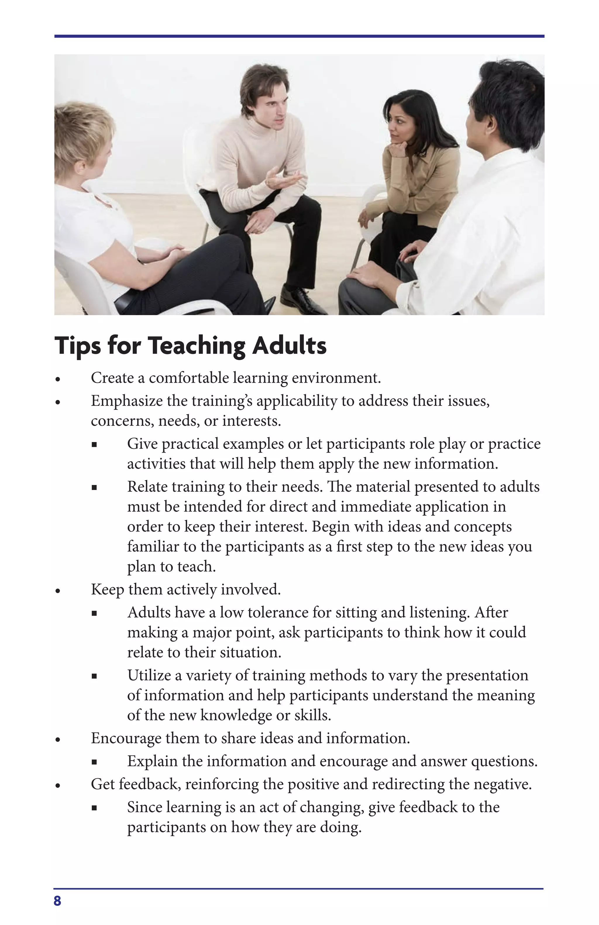 8
Tips for Teaching Adults
• Create a comfortable learning environment.
• Emphasize the training’s applicability to address their issues,
concerns, needs, or interests.
■ Give practical examples or let participants role play or practice
activities that will help them apply the new information.
■ Relate training to their needs. The material presented to adults
must be intended for direct and immediate application in
order to keep their interest. Begin with ideas and concepts
familiar to the participants as a first step to the new ideas you
plan to teach.
• Keep them actively involved.
■ Adults have a low tolerance for sitting and listening. After
making a major point, ask participants to think how it could
relate to their situation.
■ Utilize a variety of training methods to vary the presentation
of information and help participants understand the meaning
of the new knowledge or skills.
• Encourage them to share ideas and information.
■ Explain the information and encourage and answer questions.
• Get feedback, reinforcing the positive and redirecting the negative.
■ Since learning is an act of changing, give feedback to the
participants on how they are doing.
 